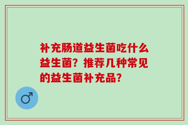 补充肠道益生菌吃什么益生菌？推荐几种常见的益生菌补充品？