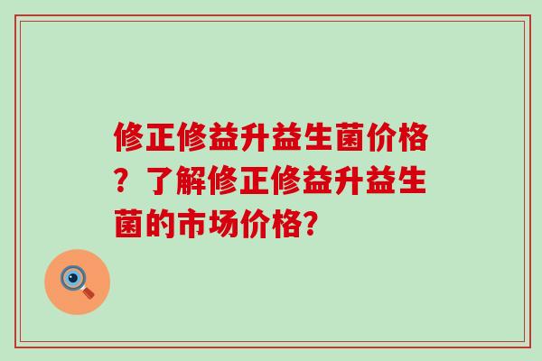 修正修益升益生菌价格？了解修正修益升益生菌的市场价格？