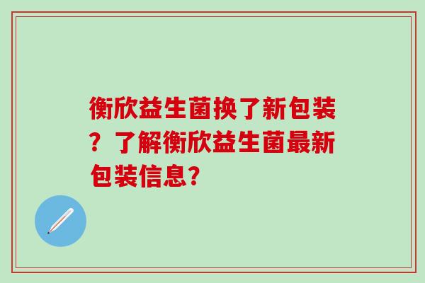 衡欣益生菌换了新包装？了解衡欣益生菌最新包装信息？
