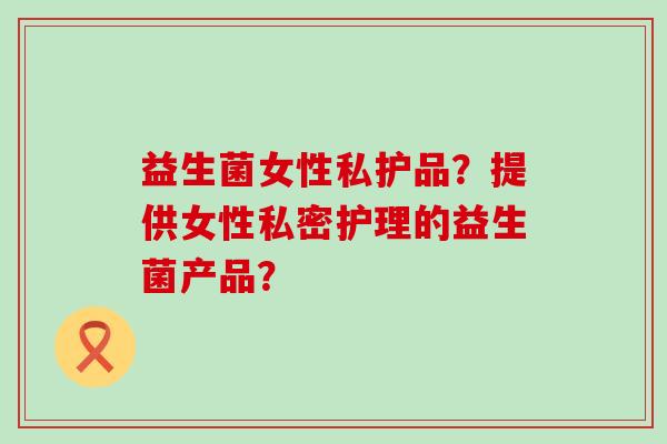 益生菌女性私护品？提供女性私密护理的益生菌产品？