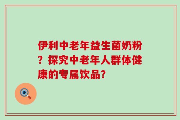 伊利中老年益生菌奶粉？探究中老年人群体健康的专属饮品？