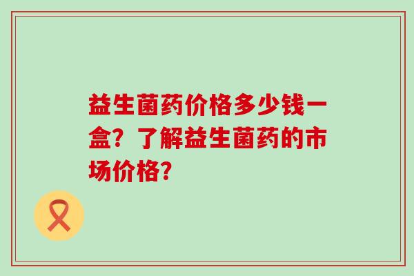 益生菌药价格多少钱一盒？了解益生菌药的市场价格？