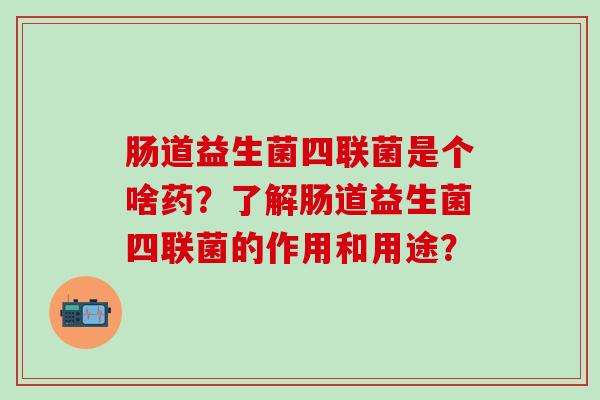 肠道益生菌四联菌是个啥药？了解肠道益生菌四联菌的作用和用途？
