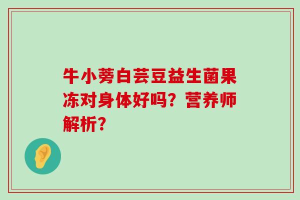 牛小蒡白芸豆益生菌果冻对身体好吗？营养师解析？