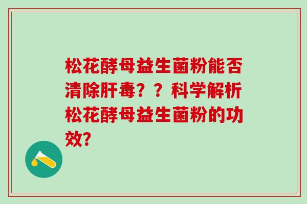松花酵母益生菌粉能否清除肝毒？？科学解析松花酵母益生菌粉的功效？