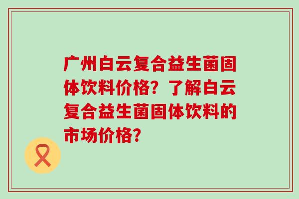 广州白云复合益生菌固体饮料价格？了解白云复合益生菌固体饮料的市场价格？