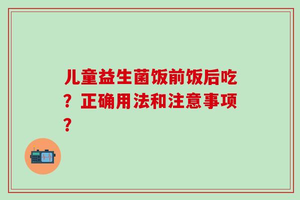 儿童益生菌饭前饭后吃？正确用法和注意事项？