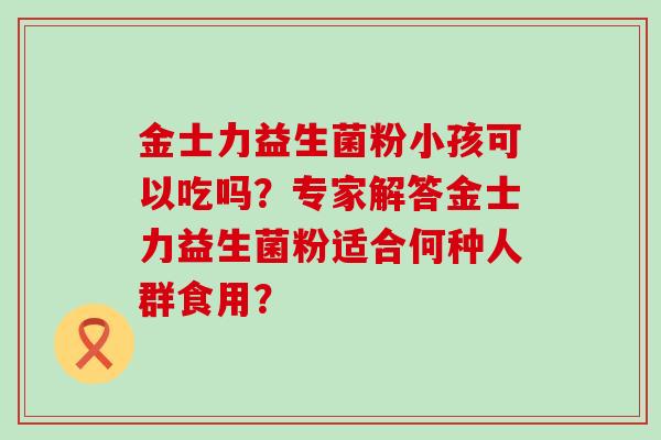 金士力益生菌粉小孩可以吃吗？专家解答金士力益生菌粉适合何种人群食用？