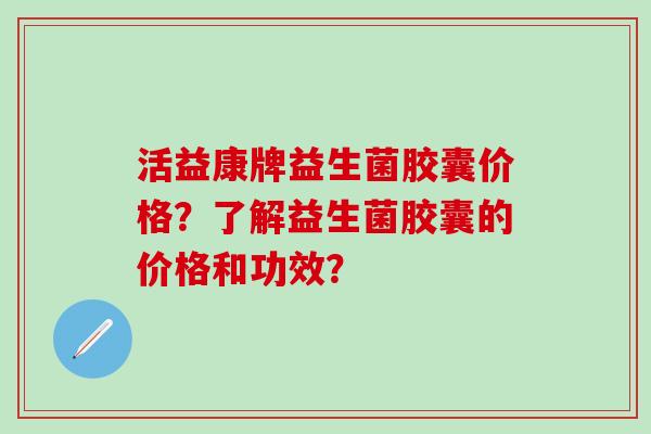 活益康牌益生菌胶囊价格？了解益生菌胶囊的价格和功效？