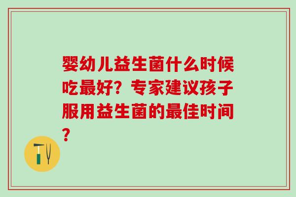 婴幼儿益生菌什么时候吃最好？专家建议孩子服用益生菌的最佳时间？