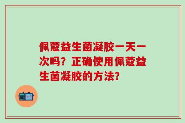 佩蔻益生菌凝胶一天一次吗？正确使用佩蔻益生菌凝胶的方法？