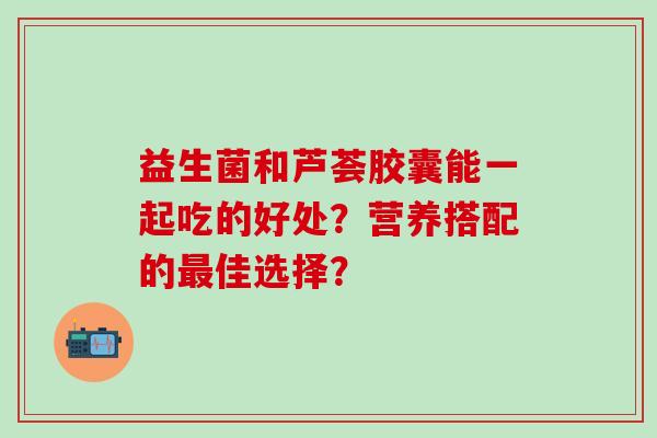 益生菌和芦荟胶囊能一起吃的好处？营养搭配的最佳选择？