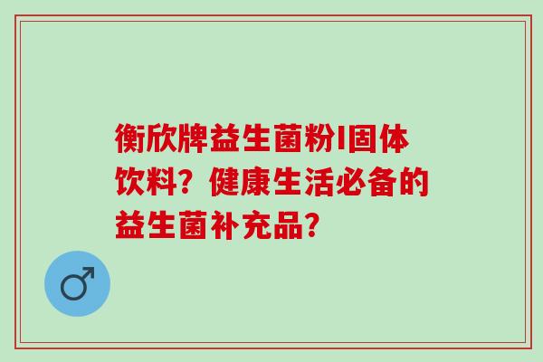 衡欣牌益生菌粉I固体饮料？健康生活必备的益生菌补充品？