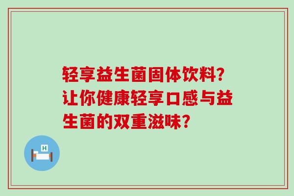 轻享益生菌固体饮料？让你健康轻享口感与益生菌的双重滋味？