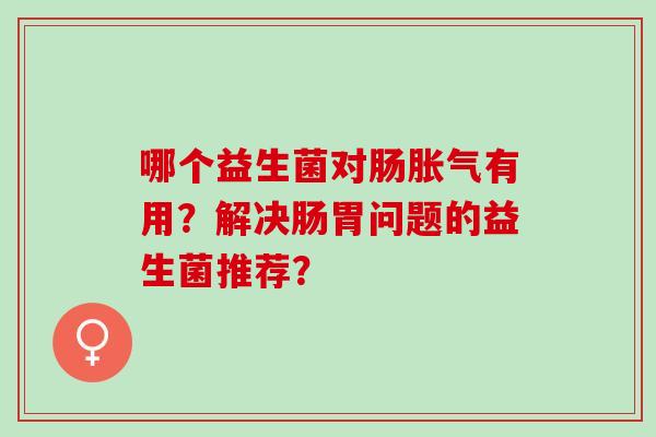 哪个益生菌对肠胀气有用？解决肠胃问题的益生菌推荐？