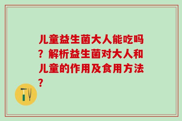 儿童益生菌大人能吃吗？解析益生菌对大人和儿童的作用及食用方法？