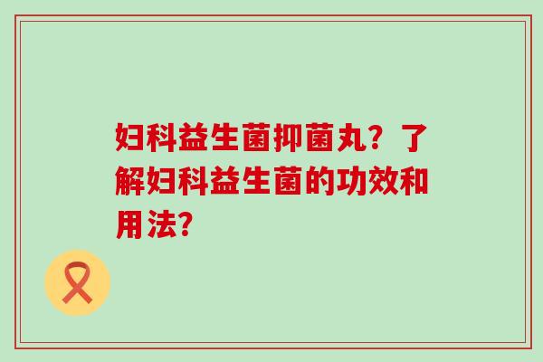 妇科益生菌抑菌丸？了解妇科益生菌的功效和用法？