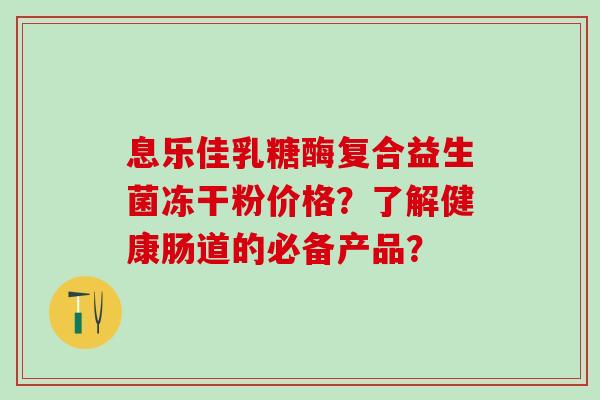 息乐佳乳糖酶复合益生菌冻干粉价格？了解健康肠道的必备产品？