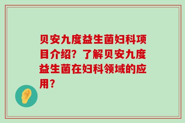 贝安九度益生菌妇科项目介绍？了解贝安九度益生菌在妇科领域的应用？