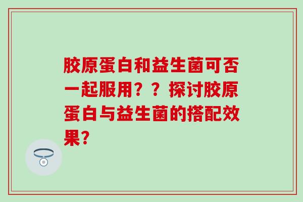 胶原蛋白和益生菌可否一起服用？？探讨胶原蛋白与益生菌的搭配效果？