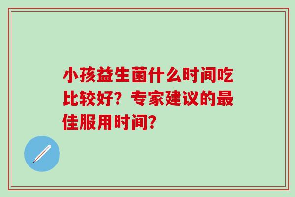 小孩益生菌什么时间吃比较好？专家建议的最佳服用时间？