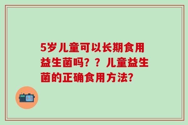 5岁儿童可以长期食用益生菌吗？？儿童益生菌的正确食用方法？