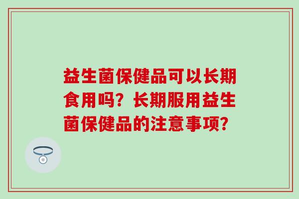 益生菌保健品可以长期食用吗？长期服用益生菌保健品的注意事项？