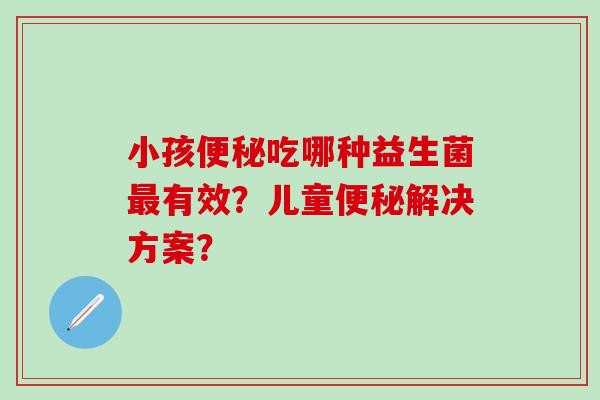 小孩便秘吃哪种益生菌最有效？儿童便秘解决方案？