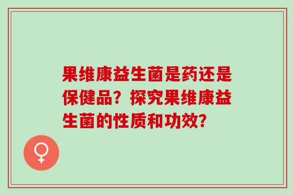 果维康益生菌是药还是保健品？探究果维康益生菌的性质和功效？