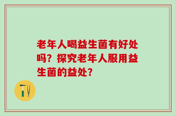 老年人喝益生菌有好处吗？探究老年人服用益生菌的益处？