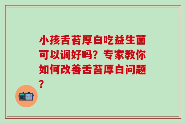 小孩舌苔厚白吃益生菌可以调好吗？专家教你如何改善舌苔厚白问题？
