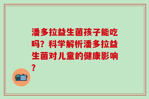 潘多拉益生菌孩子能吃吗？科学解析潘多拉益生菌对儿童的健康影响？