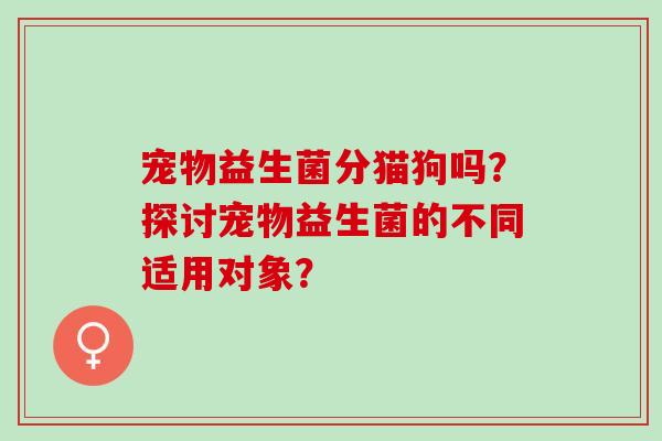宠物益生菌分猫狗吗？探讨宠物益生菌的不同适用对象？