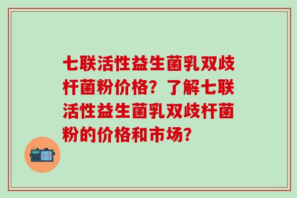 七联活性益生菌乳双歧杆菌粉价格？了解七联活性益生菌乳双歧杆菌粉的价格和市场？