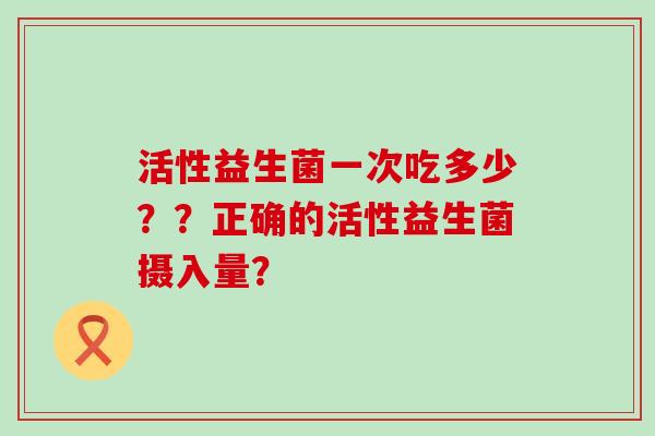 活性益生菌一次吃多少？？正确的活性益生菌摄入量？