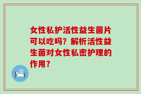 女性私护活性益生菌片可以吃吗？解析活性益生菌对女性私密护理的作用？