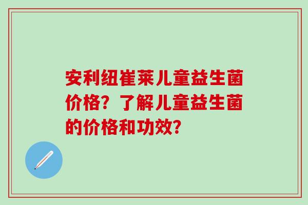 安利纽崔莱儿童益生菌价格？了解儿童益生菌的价格和功效？