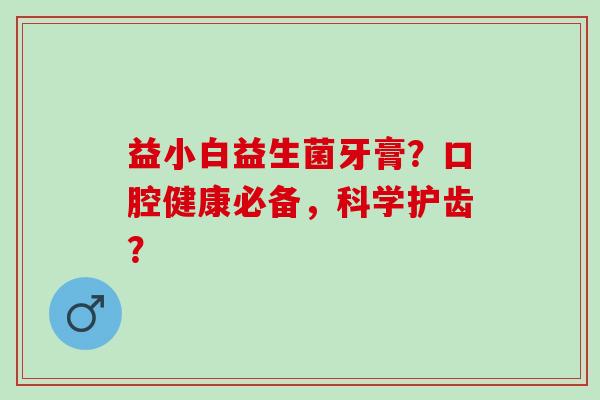 益小白益生菌牙膏？口腔健康必备，科学护齿？