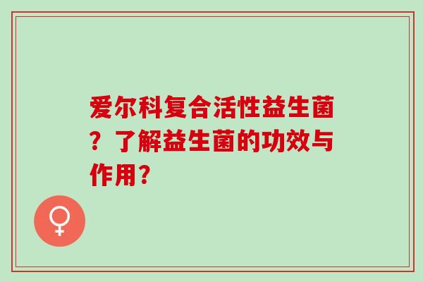爱尔科复合活性益生菌？了解益生菌的功效与作用？