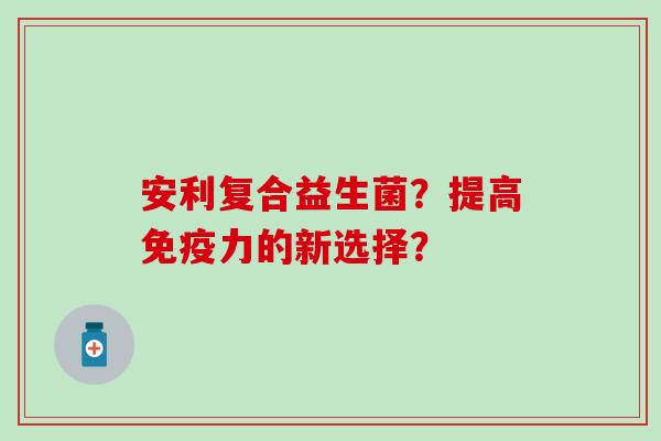 安利复合益生菌？提高免疫力的新选择？