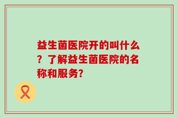 益生菌医院开的叫什么？了解益生菌医院的名称和服务？