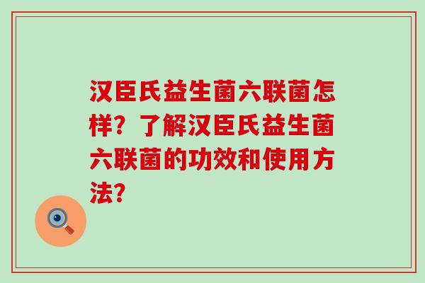 汉臣氏益生菌六联菌怎样？了解汉臣氏益生菌六联菌的功效和使用方法？
