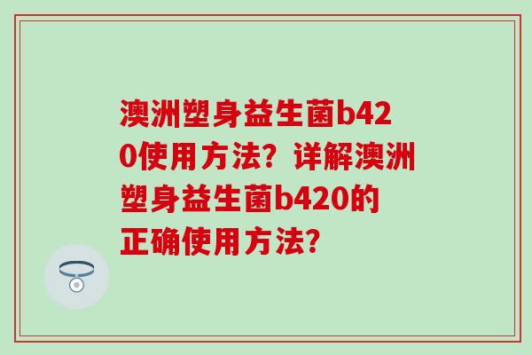澳洲塑身益生菌b420使用方法？详解澳洲塑身益生菌b420的正确使用方法？