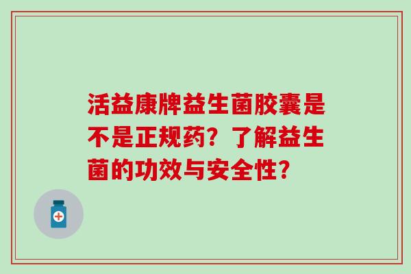 活益康牌益生菌胶囊是不是正规药？了解益生菌的功效与安全性？