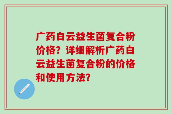 广药白云益生菌复合粉价格？详细解析广药白云益生菌复合粉的价格和使用方法？