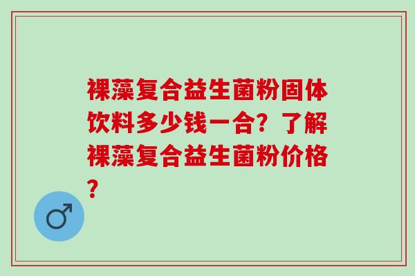 裸藻复合益生菌粉固体饮料多少钱一合？了解裸藻复合益生菌粉价格？