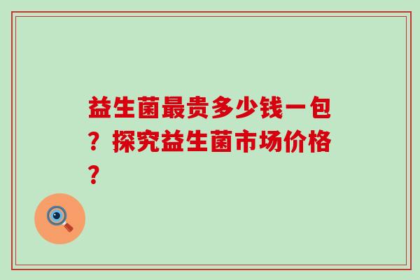 益生菌最贵多少钱一包？探究益生菌市场价格？