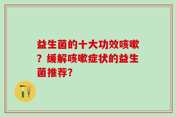 益生菌的十大功效咳嗽？缓解咳嗽症状的益生菌推荐？