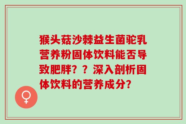 猴头菇沙棘益生菌驼乳营养粉固体饮料能否导致肥胖？？深入剖析固体饮料的营养成分？