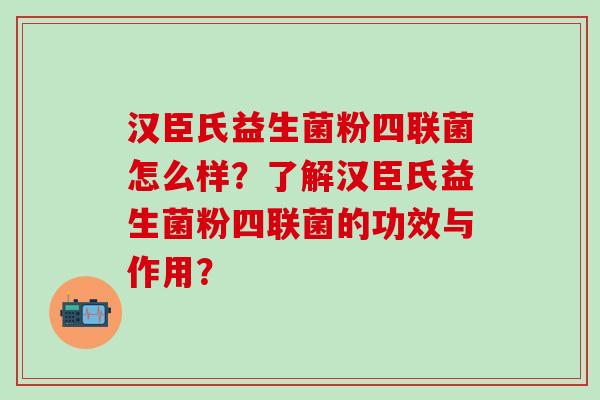 汉臣氏益生菌粉四联菌怎么样？了解汉臣氏益生菌粉四联菌的功效与作用？